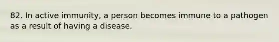 82. In active immunity, a person becomes immune to a pathogen as a result of having a disease.