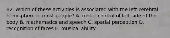 82. Which of these activities is associated with the left cerebral hemisphere in most people? A. motor control of left side of the body B. mathematics and speech C. spatial perception D. recognition of faces E. musical ability