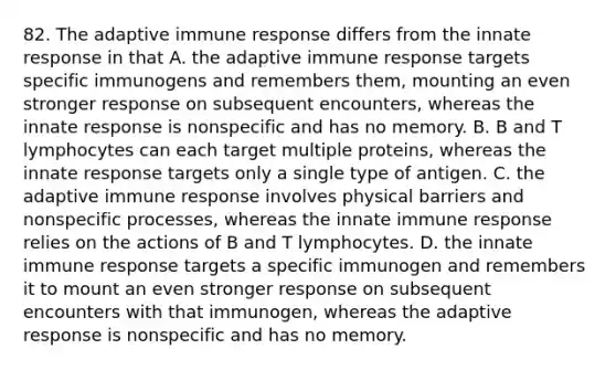 82. The adaptive immune response differs from the innate response in that A. the adaptive immune response targets specific immunogens and remembers them, mounting an even stronger response on subsequent encounters, whereas the innate response is nonspecific and has no memory. B. B and T lymphocytes can each target multiple proteins, whereas the innate response targets only a single type of antigen. C. the adaptive immune response involves physical barriers and nonspecific processes, whereas the innate immune response relies on the actions of B and T lymphocytes. D. the innate immune response targets a specific immunogen and remembers it to mount an even stronger response on subsequent encounters with that immunogen, whereas the adaptive response is nonspecific and has no memory.