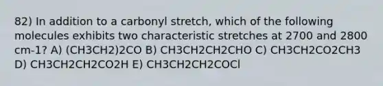 82) In addition to a carbonyl stretch, which of the following molecules exhibits two characteristic stretches at 2700 and 2800 cm-1? A) (CH3CH2)2CO B) CH3CH2CH2CHO C) CH3CH2CO2CH3 D) CH3CH2CH2CO2H E) CH3CH2CH2COCl