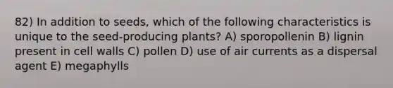 82) In addition to seeds, which of the following characteristics is unique to the seed-producing plants? A) sporopollenin B) lignin present in cell walls C) pollen D) use of air currents as a dispersal agent E) megaphylls