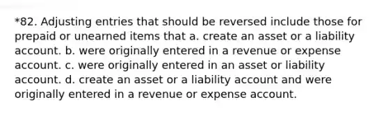 *82. Adjusting entries that should be reversed include those for prepaid or unearned items that a. create an asset or a liability account. b. were originally entered in a revenue or expense account. c. were originally entered in an asset or liability account. d. create an asset or a liability account and were originally entered in a revenue or expense account.