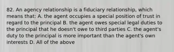 82. An agency relationship is a fiduciary relationship, which means that: A. the agent occupies a special position of trust in regard to the principal B. the agent owes special legal duties to the principal that he doesn't owe to third parties C. the agent's duty to the principal is more important than the agent's own interests D. All of the above