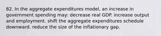 82. In the aggregate expenditures model, an increase in government spending may: decrease real GDP. increase output and employment. shift the aggregate expenditures schedule downward. reduce the size of the inflationary gap.