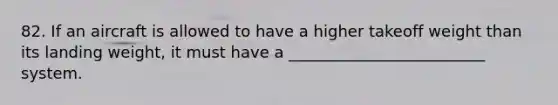 82. If an aircraft is allowed to have a higher takeoff weight than its landing weight, it must have a _________________________ system.