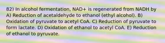 82) In alcohol fermentation, NAD+ is regenerated from NADH by A) Reduction of acetaldehyde to ethanol (ethyl alcohol). B) Oxidation of pyruvate to acetyl CoA. C) Reduction of pyruvate to form lactate. D) Oxidation of ethanol to acetyl CoA. E) Reduction of ethanol to pyruvate.