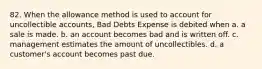 82. When the allowance method is used to account for uncollectible accounts, Bad Debts Expense is debited when a. a sale is made. b. an account becomes bad and is written off. c. management estimates the amount of uncollectibles. d. a customer's account becomes past due.