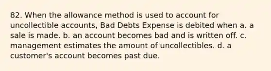 82. When the allowance method is used to account for uncollectible accounts, Bad Debts Expense is debited when a. a sale is made. b. an account becomes bad and is written off. c. management estimates the amount of uncollectibles. d. a customer's account becomes past due.