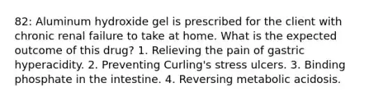 82: Aluminum hydroxide gel is prescribed for the client with chronic renal failure to take at home. What is the expected outcome of this drug? 1. Relieving the pain of gastric hyperacidity. 2. Preventing Curling's stress ulcers. 3. Binding phosphate in the intestine. 4. Reversing metabolic acidosis.