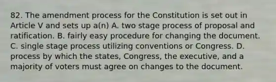 82. The amendment process for the Constitution is set out in Article V and sets up a(n) A. two stage process of proposal and ratification. B. fairly easy procedure for changing the document. C. single stage process utilizing conventions or Congress. D. process by which the states, Congress, the executive, and a majority of voters must agree on changes to the document.