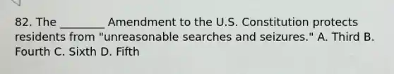 82. The ________ Amendment to the U.S. Constitution protects residents from "unreasonable searches and seizures." A. Third B. Fourth C. Sixth D. Fifth