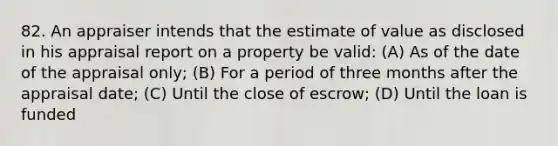 82. An appraiser intends that the estimate of value as disclosed in his appraisal report on a property be valid: (A) As of the date of the appraisal only; (B) For a period of three months after the appraisal date; (C) Until the close of escrow; (D) Until the loan is funded