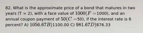 82. What is the approximate price of a bond that matures in two years (T = 2), with a face value of 1000 (F =1000), and an annual coupon payment of 50 ( C =50), if the interest rate is 6 percent? A) 1056.67 B)1100.00 C) 981.67 D)876.33