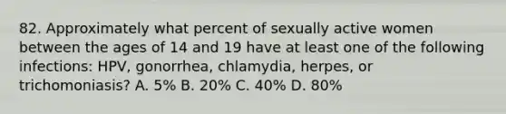 82. Approximately what percent of sexually active women between the ages of 14 and 19 have at least one of the following infections: HPV, gonorrhea, chlamydia, herpes, or trichomoniasis? A. 5% B. 20% C. 40% D. 80%