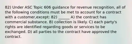 82) Under ASC Topic 606 guidance for revenue recognition, all of the following conditions must be met to account for a contract with a customer,except: 82) ______ A) the contract has commercial substance. B) collection is likely. C) each party's rights are identified regarding goods or services to be exchanged. D) all parties to the contract have approved the contract.