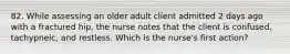 82. While assessing an older adult client admitted 2 days ago with a fractured hip, the nurse notes that the client is confused, tachypneic, and restless. Which is the nurse's first action?