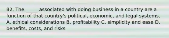 82. The _____ associated with doing business in a country are a function of that country's political, economic, and legal systems. A. ethical considerations B. profitability C. simplicity and ease D. benefits, costs, and risks