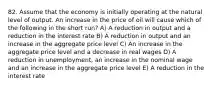 82. Assume that the economy is initially operating at the natural level of output. An increase in the price of oil will cause which of the following in the short​ run? A) A reduction in output and a reduction in the interest rate B) A reduction in output and an increase in the aggregate price level C) An increase in the aggregate price level and a decrease in real wages D) A reduction in​ unemployment, an increase in the nominal wage and an increase in the aggregate price level E) A reduction in the interest rate