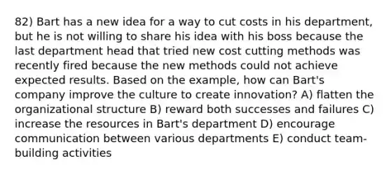 82) Bart has a new idea for a way to cut costs in his department, but he is not willing to share his idea with his boss because the last department head that tried new cost cutting methods was recently fired because the new methods could not achieve expected results. Based on the example, how can Bart's company improve the culture to create innovation? A) flatten the organizational structure B) reward both successes and failures C) increase the resources in Bart's department D) encourage communication between various departments E) conduct team-building activities