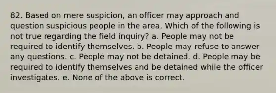 82. Based on mere suspicion, an officer may approach and question suspicious people in the area. Which of the following is not true regarding the field inquiry? a. People may not be required to identify themselves. b. People may refuse to answer any questions. c. People may not be detained. d. People may be required to identify themselves and be detained while the officer investigates. e. None of the above is correct.