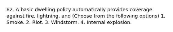 82. A basic dwelling policy automatically provides coverage against fire, lightning, and (Choose from the following options) 1. Smoke. 2. Riot. 3. Windstorm. 4. Internal explosion.