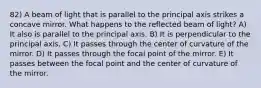 82) A beam of light that is parallel to the principal axis strikes a concave mirror. What happens to the reflected beam of light? A) It also is parallel to the principal axis. B) It is perpendicular to the principal axis. C) It passes through the center of curvature of the mirror. D) It passes through the focal point of the mirror. E) It passes between the focal point and the center of curvature of the mirror.