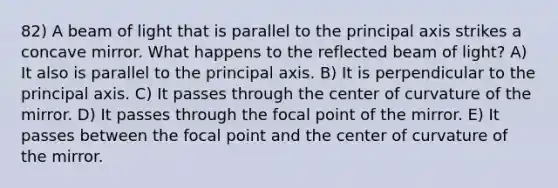 82) A beam of light that is parallel to the principal axis strikes a concave mirror. What happens to the reflected beam of light? A) It also is parallel to the principal axis. B) It is perpendicular to the principal axis. C) It passes through the center of curvature of the mirror. D) It passes through the focal point of the mirror. E) It passes between the focal point and the center of curvature of the mirror.