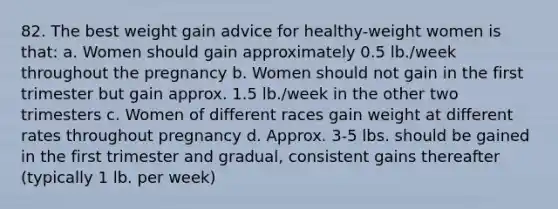 82. The best weight gain advice for healthy-weight women is that: a. Women should gain approximately 0.5 lb./week throughout the pregnancy b. Women should not gain in the first trimester but gain approx. 1.5 lb./week in the other two trimesters c. Women of different races gain weight at different rates throughout pregnancy d. Approx. 3-5 lbs. should be gained in the first trimester and gradual, consistent gains thereafter (typically 1 lb. per week)