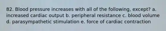 82. Blood pressure increases with all of the following, except? a. increased cardiac output b. peripheral resistance c. blood volume d. parasympathetic stimulation e. force of cardiac contraction