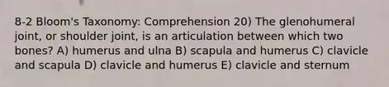 8-2 Bloom's Taxonomy: Comprehension 20) The glenohumeral joint, or shoulder joint, is an articulation between which two bones? A) humerus and ulna B) scapula and humerus C) clavicle and scapula D) clavicle and humerus E) clavicle and sternum