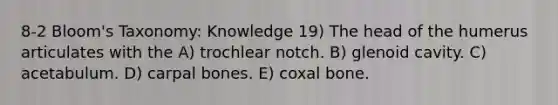 8-2 Bloom's Taxonomy: Knowledge 19) The head of the humerus articulates with the A) trochlear notch. B) glenoid cavity. C) acetabulum. D) carpal bones. E) coxal bone.