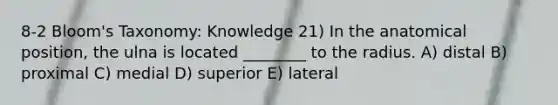 8-2 Bloom's Taxonomy: Knowledge 21) In the anatomical position, the ulna is located ________ to the radius. A) distal B) proximal C) medial D) superior E) lateral