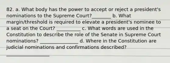 82. a. What body has the power to accept or reject a president's nominations to the Supreme Court?________ b. What margin/threshold is required to elevate a president's nominee to a seat on the Court? __________ c. What words are used in the Constitution to describe the role of the Senate in Supreme Court nominations? ________________ d. Where in the Constitution are judicial nominations and confirmations described? __________________