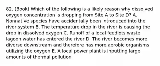 82. (Book) Which of the following is a likely reason why dissolved oxygen concentration is dropping from Site A to Site D? A. Nonnative species have accidentally been introduced into the river system B. The temperature drop in the river is causing the drop in dissolved oxygen C. Runoff of a local feedlots waste lagoon water has entered the river D. The river becomes more diverse downstream and therefore has more aerobic organisms utilizing the oxygen E. A local power plant is inputting large amounts of <a href='https://www.questionai.com/knowledge/kQafRanM3Q-thermal-pollution' class='anchor-knowledge'>thermal pollution</a>