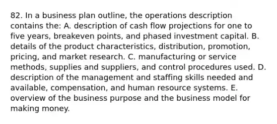 82. In a business plan outline, the operations description contains the: A. description of cash flow projections for one to five years, breakeven points, and phased investment capital. B. details of the product characteristics, distribution, promotion, pricing, and market research. C. manufacturing or service methods, supplies and suppliers, and control procedures used. D. description of the management and staffing skills needed and available, compensation, and human resource systems. E. overview of the business purpose and the business model for making money.