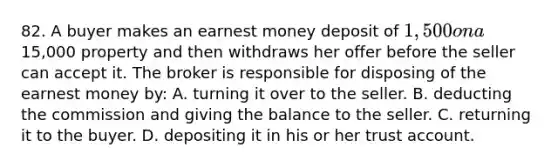 82. A buyer makes an earnest money deposit of 1,500 on a15,000 property and then withdraws her offer before the seller can accept it. The broker is responsible for disposing of the earnest money by: A. turning it over to the seller. B. deducting the commission and giving the balance to the seller. C. returning it to the buyer. D. depositing it in his or her trust account.