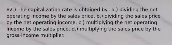 82.) The capitalization rate is obtained by.. a.) dividing the net operating income by the sales price. b.) dividing the sales price by the net operating income. c.) multiplying the net operating income by the sales price. d.) multiplying the sales price by the gross-income multiplier.