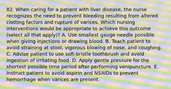 82. When caring for a patient with liver disease, the nurse recognizes the need to prevent bleeding resulting from altered clotting factors and rupture of varices. Which nursing interventions would be appropriate to achieve this outcome (select all that apply)? A. Use smallest gauge needle possible when giving injections or drawing blood. B. Teach patient to avoid straining at stool, vigorous blowing of nose, and coughing. C. Advise patient to use soft-bristle toothbrush and avoid ingestion of irritating food. D. Apply gentle pressure for the shortest possible time period after performing venipuncture. E. Instruct patient to avoid aspirin and NSAIDs to prevent hemorrhage when varices are present.