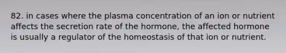 82. in cases where the plasma concentration of an ion or nutrient affects the secretion rate of the hormone, the affected hormone is usually a regulator of the homeostasis of that ion or nutrient.