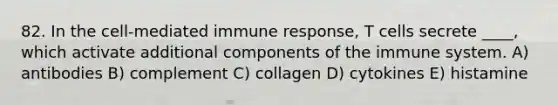 82. In the cell-mediated immune response, T cells secrete ____, which activate additional components of the immune system. A) antibodies B) complement C) collagen D) cytokines E) histamine