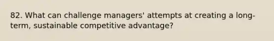 82. What can challenge managers' attempts at creating a long-term, sustainable competitive advantage?