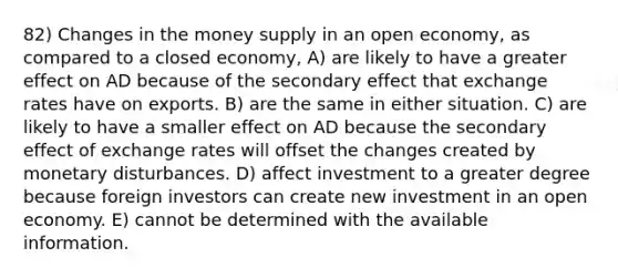 82) Changes in the money supply in an open economy, as compared to a closed economy, A) are likely to have a greater effect on AD because of the secondary effect that exchange rates have on exports. B) are the same in either situation. C) are likely to have a smaller effect on AD because the secondary effect of exchange rates will offset the changes created by monetary disturbances. D) affect investment to a greater degree because foreign investors can create new investment in an open economy. E) cannot be determined with the available information.