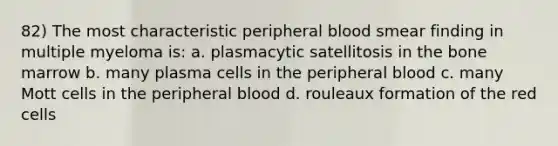 82) The most characteristic peripheral blood smear finding in multiple myeloma is: a. plasmacytic satellitosis in the bone marrow b. many plasma cells in the peripheral blood c. many Mott cells in the peripheral blood d. rouleaux formation of the red cells