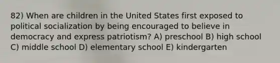 82) When are children in the United States first exposed to <a href='https://www.questionai.com/knowledge/kcddeKilOR-political-socialization' class='anchor-knowledge'>political socialization</a> by being encouraged to believe in democracy and express patriotism? A) preschool B) high school C) middle school D) elementary school E) kindergarten