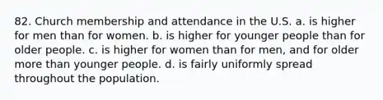 82. Church membership and attendance in the U.S. a. is higher for men than for women. b. is higher for younger people than for older people. c. is higher for women than for men, and for older more than younger people. d. is fairly uniformly spread throughout the population.