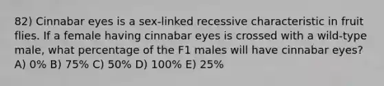 82) Cinnabar eyes is a sex-linked recessive characteristic in fruit flies. If a female having cinnabar eyes is crossed with a wild-type male, what percentage of the F1 males will have cinnabar eyes? A) 0% B) 75% C) 50% D) 100% E) 25%