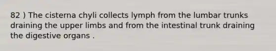 82 ) The cisterna chyli collects lymph from the lumbar trunks draining the upper limbs and from the intestinal trunk draining the digestive organs .