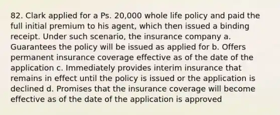 82. Clark applied for a Ps. 20,000 whole life policy and paid the full initial premium to his agent, which then issued a binding receipt. Under such scenario, the insurance company a. Guarantees the policy will be issued as applied for b. Offers permanent insurance coverage effective as of the date of the application c. Immediately provides interim insurance that remains in effect until the policy is issued or the application is declined d. Promises that the insurance coverage will become effective as of the date of the application is approved