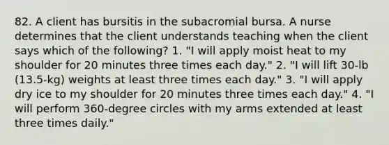 82. A client has bursitis in the subacromial bursa. A nurse determines that the client understands teaching when the client says which of the following? 1. "I will apply moist heat to my shoulder for 20 minutes three times each day." 2. "I will lift 30-lb (13.5-kg) weights at least three times each day." 3. "I will apply dry ice to my shoulder for 20 minutes three times each day." 4. "I will perform 360-degree circles with my arms extended at least three times daily."