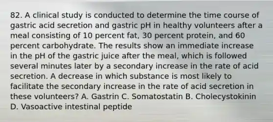 82. A clinical study is conducted to determine the time course of gastric acid secretion and gastric pH in healthy volunteers after a meal consisting of 10 percent fat, 30 percent protein, and 60 percent carbohydrate. The results show an immediate increase in the pH of the gastric juice after the meal, which is followed several minutes later by a secondary increase in the rate of acid secretion. A decrease in which substance is most likely to facilitate the secondary increase in the rate of acid secretion in these volunteers? A. Gastrin C. Somatostatin B. Cholecystokinin D. Vasoactive intestinal peptide